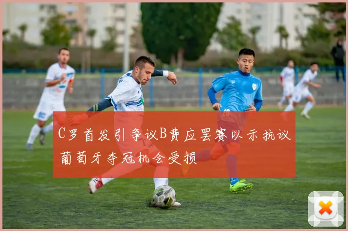 C罗首发引争议B费应罢赛以示抗议葡萄牙夺冠机会受损
